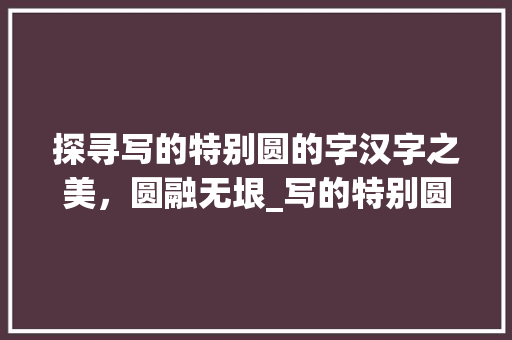 探寻写的特别圆的字汉字之美，圆融无垠_写的特别圆的字是什么意思 工作总结