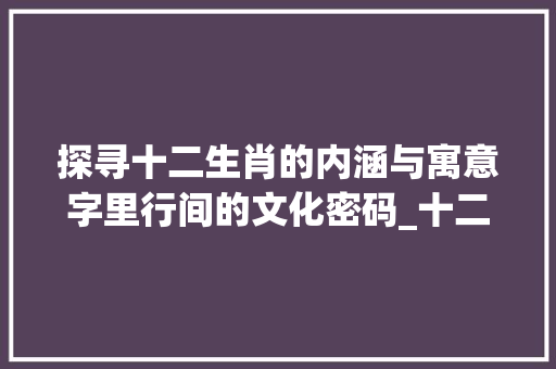 探寻十二生肖的内涵与寓意字里行间的文化密码_十二生肖的字什么意思啊