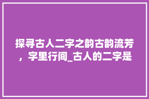 探寻古人二字之韵古韵流芳，字里行间_古人的二字是什么意思啊