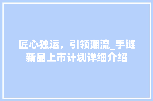 匠心独运，引领潮流_手链新品上市计划详细介绍