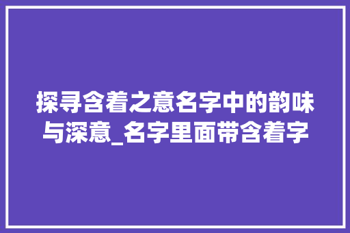 探寻含着之意名字中的韵味与深意_名字里面带含着字的的意思是什么