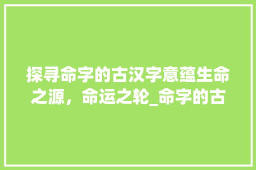 探寻命字的古汉字意蕴生命之源，命运之轮_命字的古汉字是什么意思
