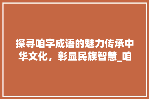探寻咱字成语的魅力传承中华文化，彰显民族智慧_咱字的成语有什么意思吗