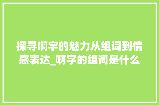 探寻啊字的魅力从组词到情感表达_啊字的组词是什么意思啊