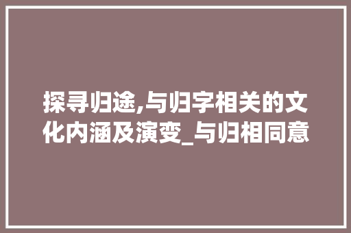 探寻归途,与归字相关的文化内涵及演变_与归相同意思的字有哪些