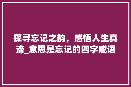 探寻忘记之韵，感悟人生真谛_意思是忘记的四字成语