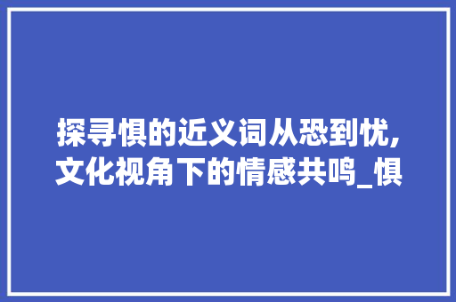 探寻惧的近义词从恐到忧,文化视角下的情感共鸣_惧这个字的意思相近的字是哪个