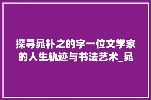 探寻晁补之的字一位文学家的人生轨迹与书法艺术_晁补之的字是什么意思