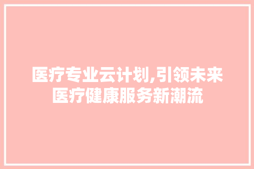 医疗专业云计划,引领未来医疗健康服务新潮流