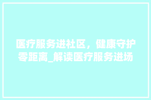 医疗服务进社区，健康守护零距离_解读医疗服务进场计划
