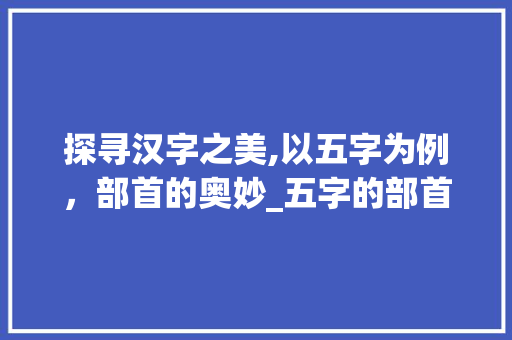探寻汉字之美,以五字为例，部首的奥妙_五字的部首是啥意思呀 名人名言