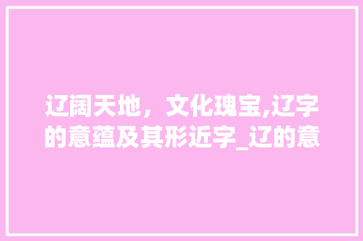 辽阔天地，文化瑰宝,辽字的意蕴及其形近字_辽的意思和形近字有哪些