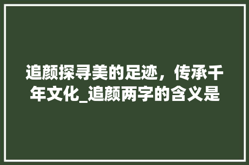 追颜探寻美的足迹，传承千年文化_追颜两字的含义是啥意思