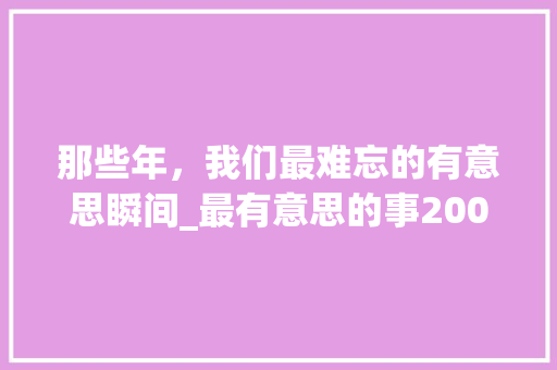 那些年，我们最难忘的有意思瞬间_最有意思的事200字