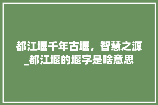 都江堰千年古堰，智慧之源_都江堰的堰字是啥意思