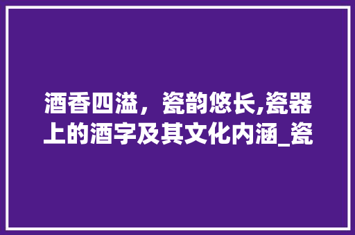 酒香四溢，瓷韵悠长,瓷器上的酒字及其文化内涵_瓷器上的酒字是什么意思