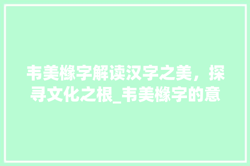 韦美橼字解读汉字之美，探寻文化之根_韦美橼字的意力以及意思