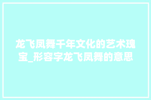 龙飞凤舞千年文化的艺术瑰宝_形容字龙飞凤舞的意思是