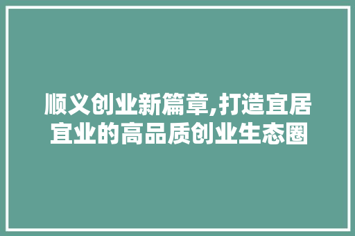 顺义创业新篇章,打造宜居宜业的高品质创业生态圈
