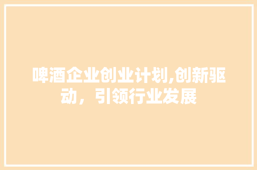 啤酒企业创业计划,创新驱动，引领行业发展