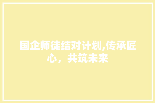 国企师徒结对计划,传承匠心，共筑未来