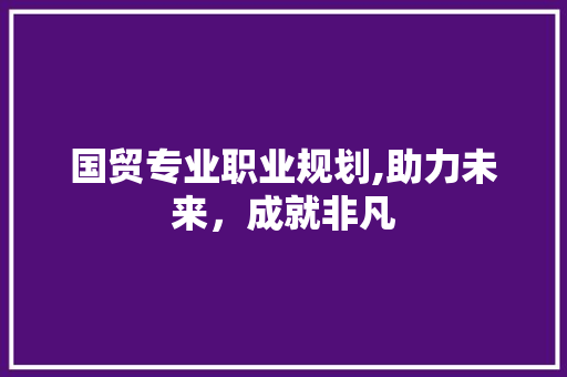 国贸专业职业规划,助力未来，成就非凡