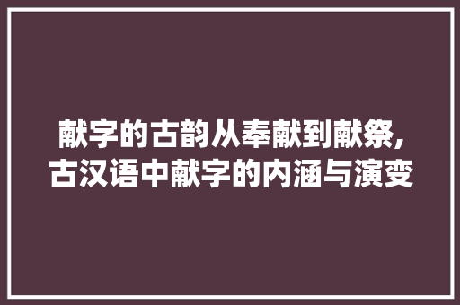 献字的古韵从奉献到献祭,古汉语中献字的内涵与演变_在古汉语中献字的意思