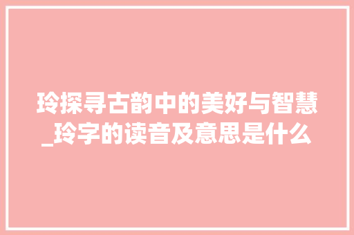 玲探寻古韵中的美好与智慧_玲字的读音及意思是什么