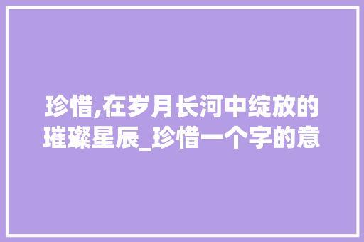 珍惜,在岁月长河中绽放的璀璨星辰_珍惜一个字的意思 合同范本