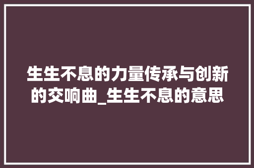 生生不息的力量传承与创新的交响曲_生生不息的意思5个字