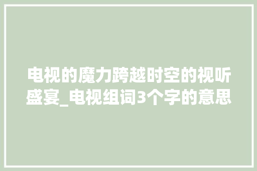 电视的魔力跨越时空的视听盛宴_电视组词3个字的意思是