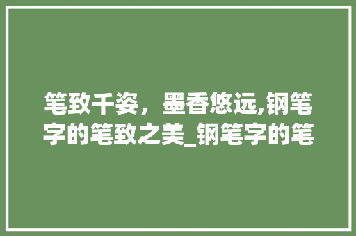 笔致千姿，墨香悠远,钢笔字的笔致之美_钢笔字的笔致是什么意思