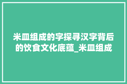 米皿组成的字探寻汉字背后的饮食文化底蕴_米皿组成的字念什么意思