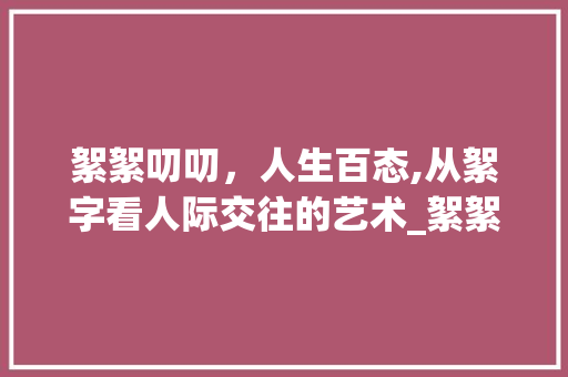 絮絮叨叨，人生百态,从絮字看人际交往的艺术_絮絮叨叨的絮字的意思