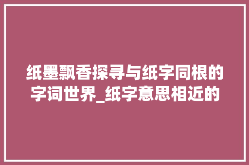 纸墨飘香探寻与纸字同根的字词世界_纸字意思相近的字是什么