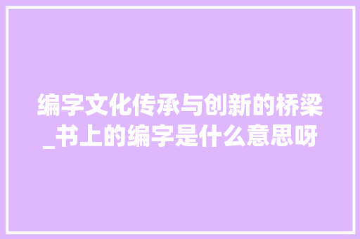 编字文化传承与创新的桥梁_书上的编字是什么意思呀