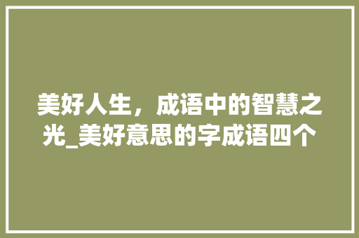 美好人生，成语中的智慧之光_美好意思的字成语四个字
