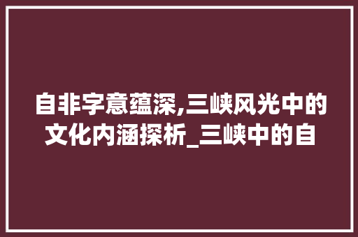 自非字意蕴深,三峡风光中的文化内涵探析_三峡中的自非字的意思