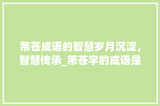 芾苍成语的智慧岁月沉淀，智慧传承_芾苍字的成语是什么意思