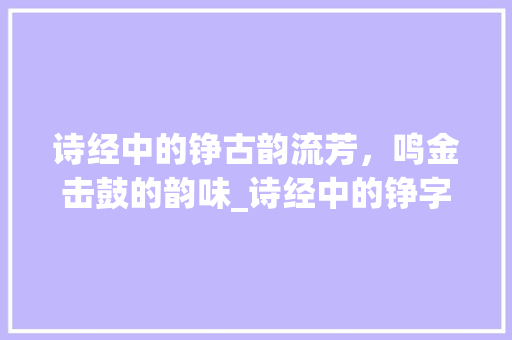诗经中的铮古韵流芳，鸣金击鼓的韵味_诗经中的铮字是什么意思
