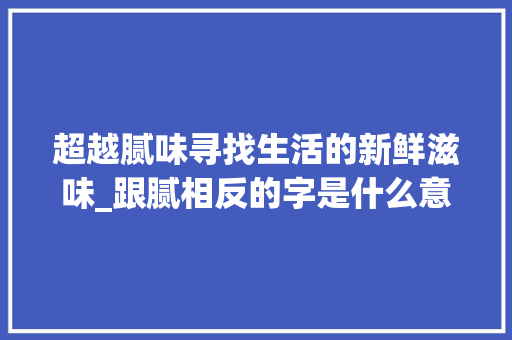 超越腻味寻找生活的新鲜滋味_跟腻相反的字是什么意思