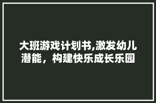 大班游戏计划书,激发幼儿潜能，构建快乐成长乐园
