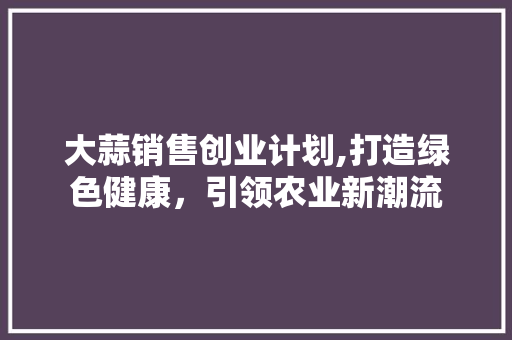 大蒜销售创业计划,打造绿色健康，引领农业新潮流