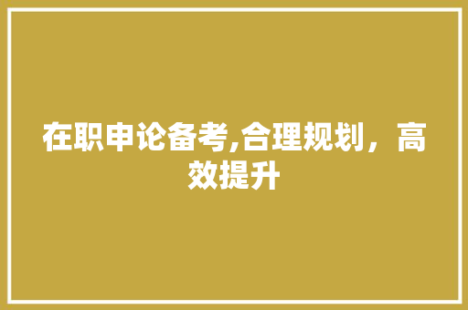 在职申论备考,合理规划，高效提升