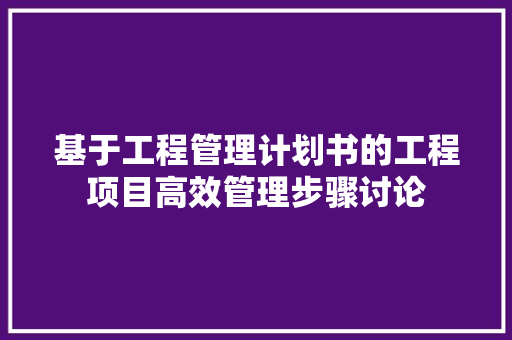 基于工程管理计划书的工程项目高效管理步骤讨论