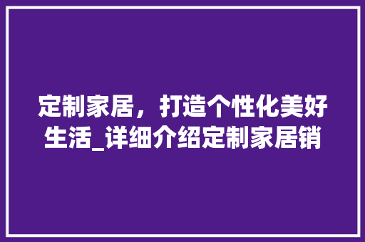 定制家居，打造个性化美好生活_详细介绍定制家居销售计划