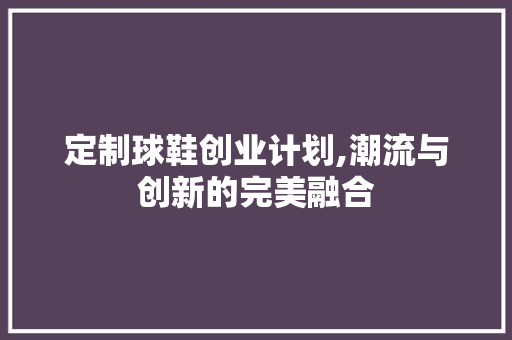 定制球鞋创业计划,潮流与创新的完美融合