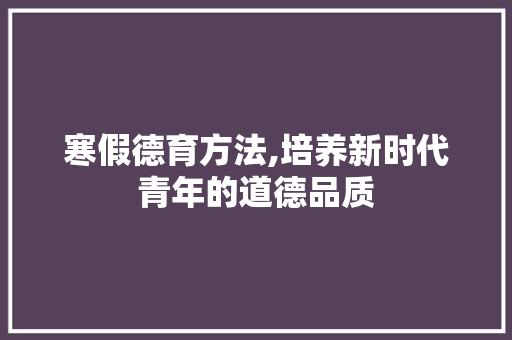 寒假德育方法,培养新时代青年的道德品质