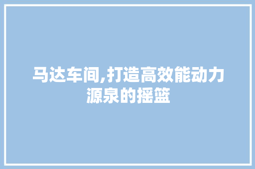 马达车间,打造高效能动力源泉的摇篮