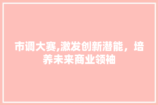 市调大赛,激发创新潜能，培养未来商业领袖